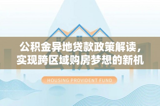 白塔公积金异地贷款政策解读，实现跨区域购房梦想的新机遇